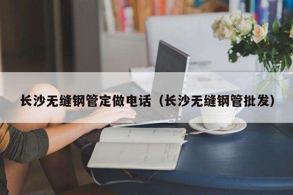 長(zhǎng)沙無(wú)縫鋼管定做電話（長(zhǎng)沙無(wú)縫鋼管批發(fā)）