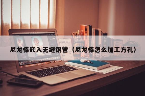 尼龍棒嵌入無縫鋼管（尼龍棒怎么加工方孔）