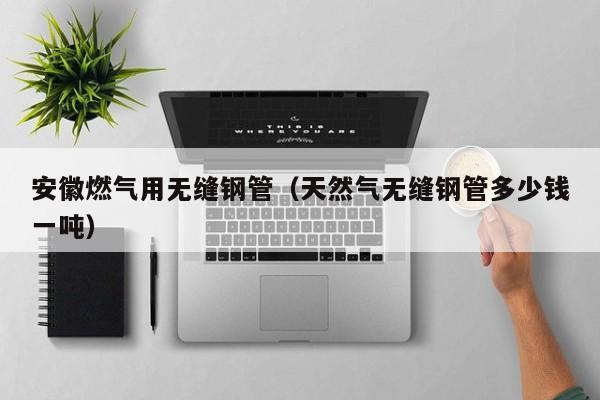 安徽燃?xì)庥脽o(wú)縫鋼管（天然氣無(wú)縫鋼管多少錢一噸）