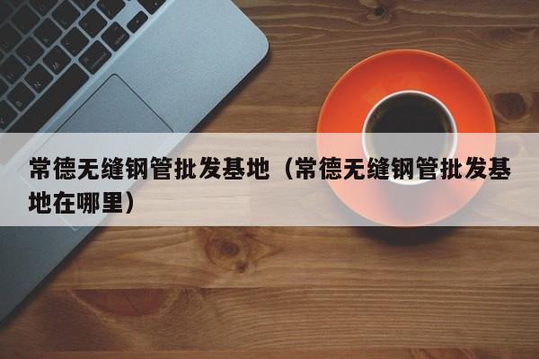 常德無縫鋼管批發(fā)基地（常德無縫鋼管批發(fā)基地在哪里）