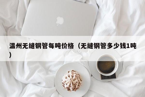 溫州無(wú)縫鋼管每噸價(jià)格（無(wú)縫鋼管多少錢1噸）
