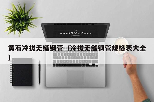 黃石冷拔無縫鋼管（冷拔無縫鋼管規(guī)格表大全）
