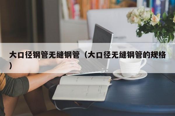 大口徑鋼管無縫鋼管（大口徑無縫鋼管的規(guī)格）