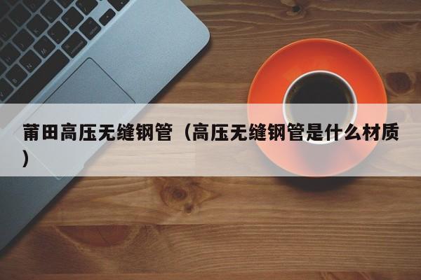 莆田高壓無(wú)縫鋼管（高壓無(wú)縫鋼管是什么材質(zhì)）