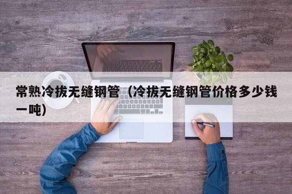 常熟冷拔無縫鋼管（冷拔無縫鋼管價格多少錢一噸）