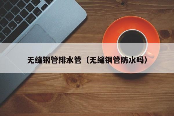 無(wú)縫鋼管排水管（無(wú)縫鋼管防水嗎）
