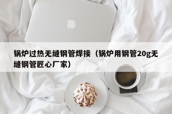 鍋爐過熱無縫鋼管焊接（鍋爐用鋼管20g無縫鋼管匠心廠家）