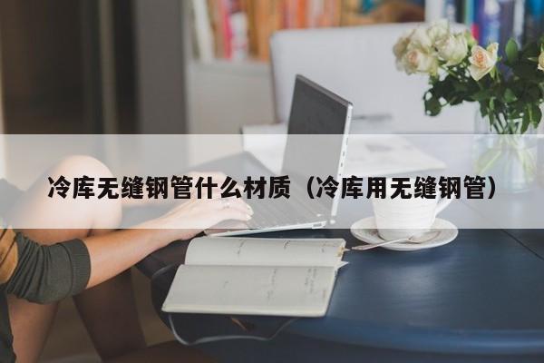 冷庫無縫鋼管什么材質(zhì)（冷庫用無縫鋼管）