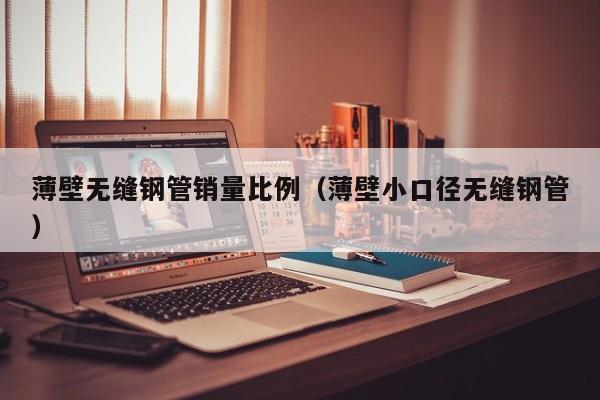 薄壁無縫鋼管銷量比例（薄壁小口徑無縫鋼管）