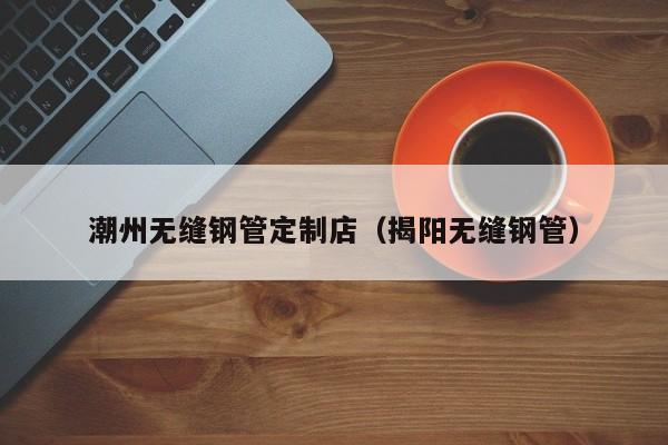 潮州無(wú)縫鋼管定制店（揭陽(yáng)無(wú)縫鋼管）