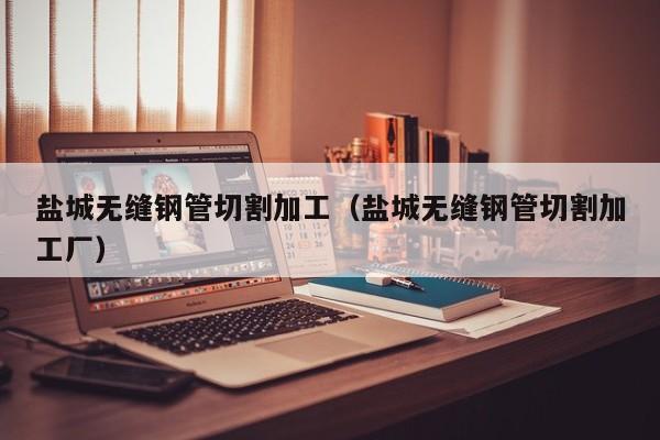 鹽城無縫鋼管切割加工（鹽城無縫鋼管切割加工廠）