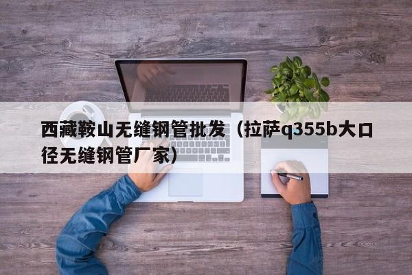西藏鞍山無縫鋼管批發(fā)（拉薩q355b大口徑無縫鋼管廠家）