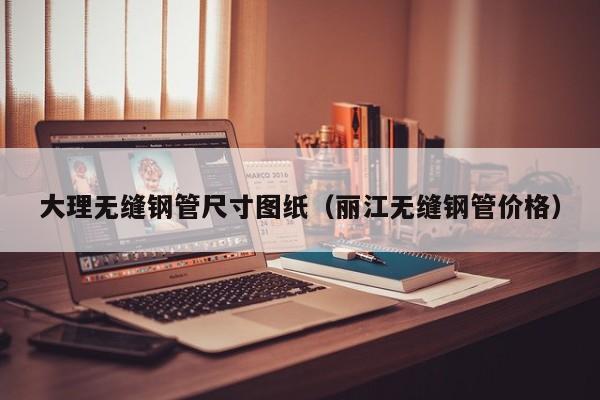 大理無縫鋼管尺寸圖紙（麗江無縫鋼管價格）