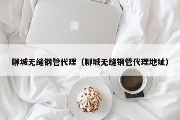 聊城無縫鋼管代理（聊城無縫鋼管代理地址）
