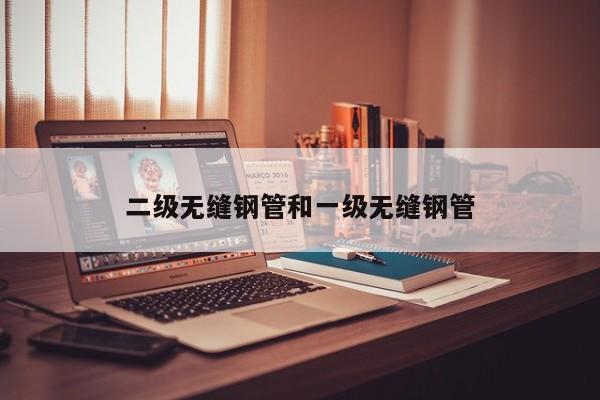 二級(jí)無(wú)縫鋼管和一級(jí)無(wú)縫鋼管